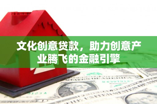 盂县文化创意贷款，助力创意产业腾飞的金融引擎