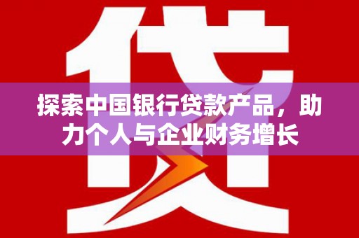 南宫探索中国银行贷款产品，助力个人与企业财务增长