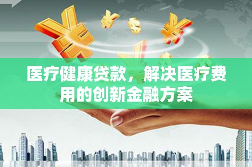 华阴医疗健康贷款，解决医疗费用的创新金融方案