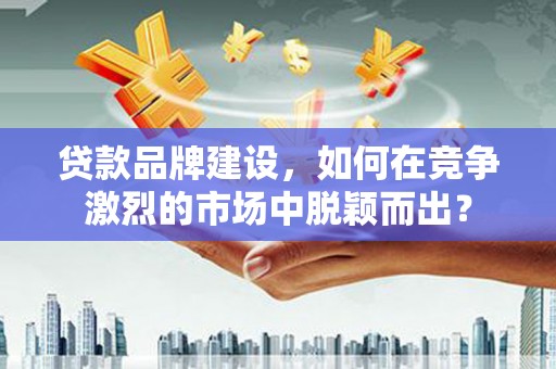 弋阳贷款品牌建设，如何在竞争激烈的市场中脱颖而出？